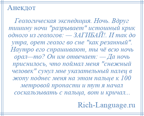 
    Геологическая экспедиция. Ночь. Вдруг тишину ночи разрывает истошный крик одного из геологов: — ЗАГИБАЙ!. И так до утра, орет геолог во сне как резанный . Наутро его спрашивают, ты чё всю ночь орал—то? Он им отвечает: — Да ночь приснилось, что поймал меня снежный человек сунул мне указательный палец в жопу поднес меня на этом пальце к 100 метровой пропасти и тут я начал соскальзывать с пальца, вот и кричал...