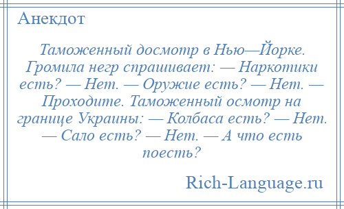 
    Таможенный досмотр в Нью—Йорке. Громила негр спрашивает: — Наркотики есть? — Нет. — Оружие есть? — Нет. — Проходите. Таможенный осмотр на границе Украины: — Колбаса есть? — Нет. — Сало есть? — Нет. — А что есть поесть?