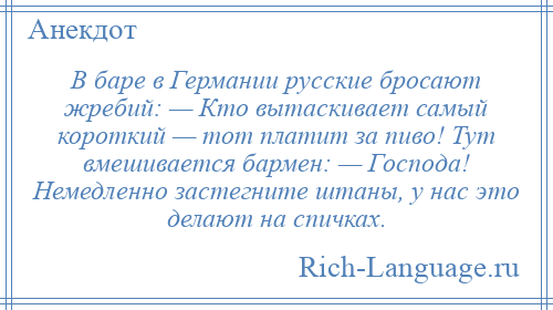 
    В баре в Германии русские бросают жребий: — Кто вытаскивает самый короткий — тот платит за пиво! Тут вмешивается бармен: — Господа! Немедленно застегните штаны, у нас это делают на спичках.