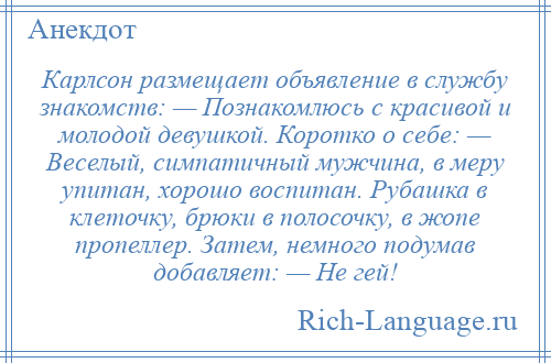 
    Карлсон размещает объявление в службу знакомств: — Познакомлюсь с красивой и молодой девушкой. Коротко о себе: — Веселый, симпатичный мужчина, в меру упитан, хорошо воспитан. Рубашка в клеточку, брюки в полосочку, в жопе пропеллер. Затем, немного подумав добавляет: — Не гей!