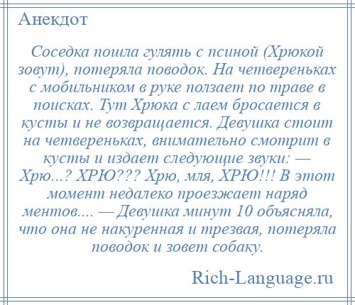 
    Соседка пошла гулять с псиной (Хрюкой зовут), потеряла поводок. На четвереньках с мобильником в руке ползает по траве в поисках. Тут Хрюка с лаем бросается в кусты и не возвращается. Девушка стоит на четвереньках, внимательно смотрит в кусты и издает следующие звуки: — Хрю...? ХРЮ??? Хрю, мля, ХРЮ!!! В этот момент недалеко проезжает наряд ментов.... — Девушка минут 10 объясняла, что она не накуренная и трезвая, потеряла поводок и зовет собаку.