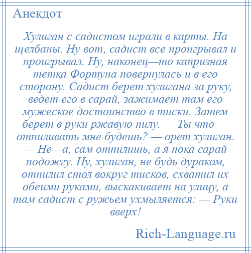 
    Хулиган с садистом играли в карты. На щелбаны. Ну вот, садист все проигрывал и проигрывал. Ну, наконец—то капризная тетка Фортуна повернулась и в его сторону. Садист берет хулигана за руку, ведет его в сарай, зажимает там его мужеское достоинство в тиски. Затем берет в руки ржавую пилу. — Ты что — отпиливать мне будешь? — орет хулиган. — Не—а, сам отпилишь, а я пока сарай подожгу. Ну, хулиган, не будь дураком, отпилил стол вокруг тисков, схватил их обеими руками, выскакивает на улицу, а там садист с ружьем ухмыляется: — Руки вверх!