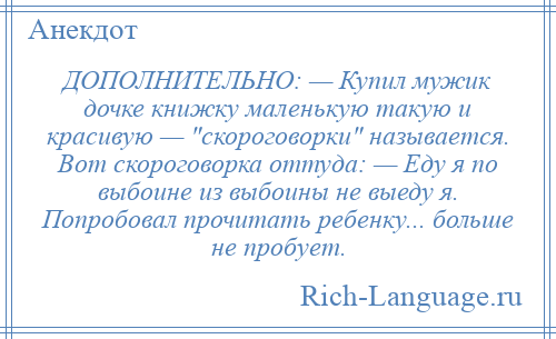 
    ДОПОЛНИТЕЛЬНО: — Купил мужик дочке книжку маленькую такую и красивую — скороговорки называется. Вот скороговорка оттуда: — Еду я по выбоине из выбоины не выеду я. Попробовал прочитать ребенку... больше не пробует.