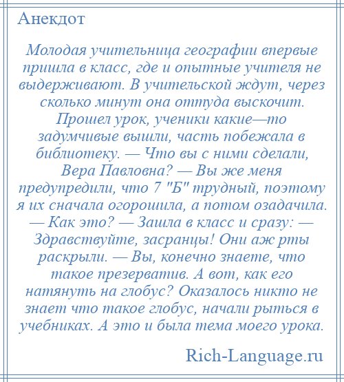 
    Молодая учительница географии впервые пришла в класс, где и опытные учителя не выдерживают. В учительской ждут, через сколько минут она оттуда выскочит. Прошел урок, ученики какие—то задумчивые вышли, часть побежала в библиотеку. — Что вы с ними сделали, Вера Павловна? — Вы же меня предупредили, что 7 Б трудный, поэтому я их сначала огорошила, а потом озадачила. — Как это? — Зашла в класс и сразу: — Здравствуйте, засранцы! Они аж рты раскрыли. — Вы, конечно знаете, что такое презерватив. А вот, как его натянуть на глобус? Оказалось никто не знает что такое глобус, начали рыться в учебниках. А это и была тема моего урока.