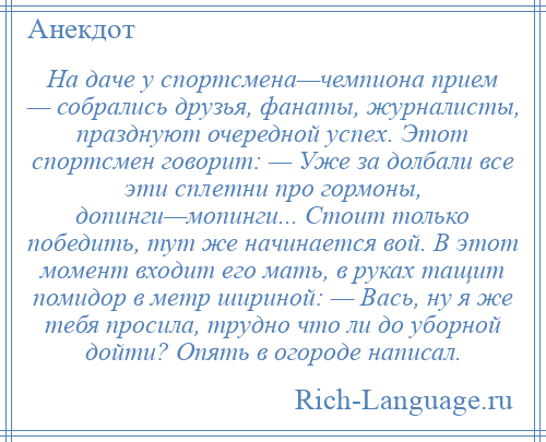 
    На даче у спортсмена—чемпиона прием — собрались друзья, фанаты, журналисты, празднуют очередной успех. Этот спортсмен говорит: — Уже за долбали все эти сплетни про гормоны, допинги—мопинги... Стоит только победить, тут же начинается вой. В этот момент входит его мать, в руках тащит помидор в метр шириной: — Вась, ну я же тебя просила, трудно что ли до уборной дойти? Опять в огороде написал.