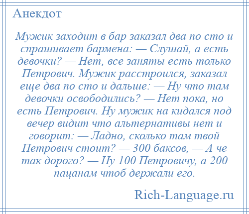 
    Мужик заходит в бар заказал два по сто и спрашивает бармена: — Слушай, а есть девочки? — Нет, все заняты есть только Петрович. Мужик расстроился, заказал еще два по сто и дальше: — Ну что там девочки освободились? — Нет пока, но есть Петрович. Ну мужик на кидался под вечер видит что альтернативы нет и говорит: — Ладно, сколько там твой Петрович стоит? — 300 баксов, — А че так дорого? — Ну 100 Петровичу, а 200 пацанам чтоб держали его.