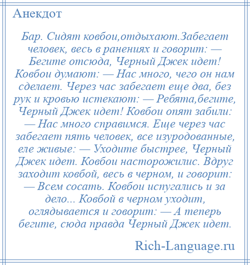 
    Бар. Сидят ковбои,отдыхают.Забегает человек, весь в ранениях и говорит: — Бегите отсюда, Черный Джек идет! Ковбои думают: — Нас много, чего он нам сделает. Через час забегает еще два, без рук и кровью истекают: — Ребята,бегите, Черный Джек идет! Ковбои опят забили: — Нас много справимся. Еще через час забегает пять человек, все изуродованные, еле живые: — Уходите быстрее, Черный Джек идет. Ковбои насторожилис. Вдруг заходит ковбой, весь в черном, и говорит: — Всем сосать. Ковбои испугались и за дело... Ковбой в черном уходит, оглядывается и говорит: — А теперь бегите, сюда правда Черный Джек идет.