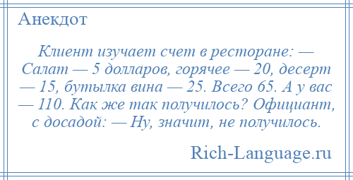 
    Клиент изучает счет в ресторане: — Салат — 5 долларов, горячее — 20, десерт — 15, бутылка вина — 25. Всего 65. А у вас — 110. Как же так получилось? Официант, с досадой: — Ну, значит, не получилось.