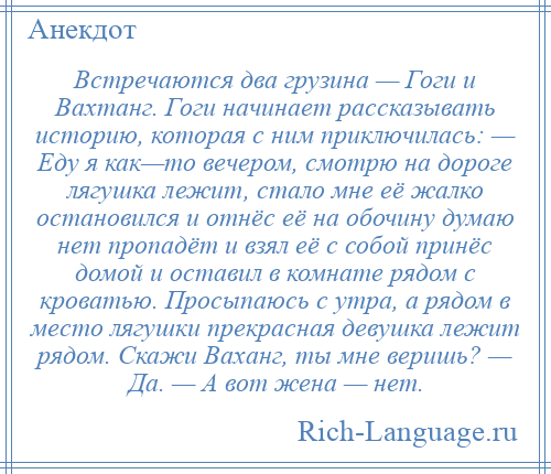 
    Встречаются два грузина — Гоги и Вахтанг. Гоги начинает рассказывать историю, которая с ним приключилась: — Еду я как—то вечером, смотрю на дороге лягушка лежит, стало мне её жалко остановился и отнёс её на обочину думаю нет пропадёт и взял её с собой принёс домой и оставил в комнате рядом с кроватью. Просыпаюсь с утра, а рядом в место лягушки прекрасная девушка лежит рядом. Скажи Ваханг, ты мне веришь? — Да. — А вот жена — нет.