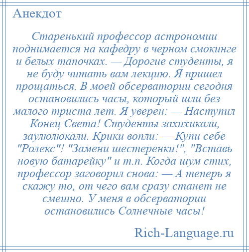 
    Старенький профессор астрономии поднимается на кафедру в черном смокинге и белых тапочках. — Дорогие студенты, я не буду читать вам лекцию. Я пришел прощаться. В моей обсерватории сегодня остановились часы, который шли без малого триста лет. Я уверен: — Наступил Конец Света! Студенты захихикали, заулюлюкали. Крики вопли: — Купи себе Ролекс ! Замени шестеренки! , Вставь новую батарейку и т.п. Когда шум стих, профессор заговорил снова: — А теперь я скажу то, от чего вам сразу станет не смешно. У меня в обсерватории остановились Солнечные часы!