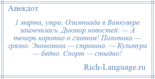 
    1 марта, утро, Олимпиада в Ванкувере закончилась. Диктор новостей: — А теперь коротко о главном! Политика — грязно. Экономика — страшно. — Культура — бедно. Спорт — стыдно!