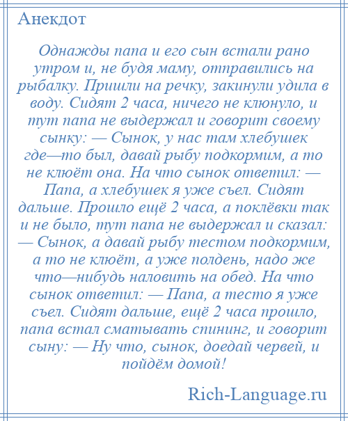 
    Однажды папа и его сын встали рано утром и, не будя маму, отправились на рыбалку. Пришли на речку, закинули удила в воду. Сидят 2 часа, ничего не клюнуло, и тут папа не выдержал и говорит своему сынку: — Сынок, у нас там хлебушек где—то был, давай рыбу подкормим, а то не клюёт она. На что сынок ответил: — Папа, а хлебушек я уже съел. Сидят дальше. Прошло ещё 2 часа, а поклёвки так и не было, тут папа не выдержал и сказал: — Сынок, а давай рыбу тестом подкормим, а то не клюёт, а уже полдень, надо же что—нибудь наловить на обед. На что сынок ответил: — Папа, а тесто я уже съел. Сидят дальше, ещё 2 часа прошло, папа встал сматывать спининг, и говорит сыну: — Ну что, сынок, доедай червей, и пойдём домой!