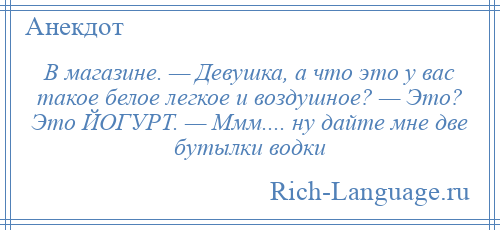 
    В магазине. — Девушка, а что это у вас такое белое легкое и воздушное? — Это? Это ЙОГУРТ. — Ммм.... ну дайте мне две бутылки водки