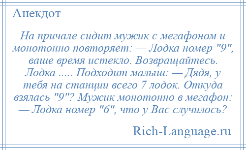 
    На причале сидит мужик с мегафоном и монотонно повторяет: — Лодка номер 9 , ваше время истекло. Возвращайтесь. Лодка ..... Подходит малыш: — Дядя, у тебя на станции всего 7 лодок. Откуда взялась 9 ? Мужик монотонно в мегафон: — Лодка номер 6 , что у Вас случилось?