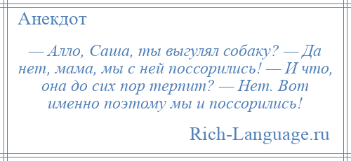 
    — Алло, Саша, ты выгулял собаку? — Да нет, мама, мы с ней поссорились! — И что, она до сих пор терпит? — Нет. Вот именно поэтому мы и поссорились!