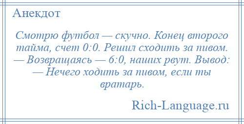 
    Смотрю футбол — скучно. Конец второго тайма, счет 0:0. Решил сходить за пивом. — Возвращаясь — 6:0, наших рвут. Вывод: — Нечего ходить за пивом, если ты вратарь.