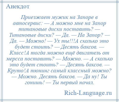 
    Приезжает мужик на Запоре в автосервис: — А можно мне на Запор титановые диски поставить? — Титановые диски? — Да. — На Запор? — Да. — Можно! — Ух ты!!!А сколько это будет стоить? — Десять баксов. — Класс!А тогда можно ещё двигатель от мерсса поставить? — Можно. — А сколько это будет стоить? — Десять баксов. — Круто!А тюнинг самый классный можно? — Можно. Десять баксов. — Да ну! Ты гонишь! — Ты первый начал.