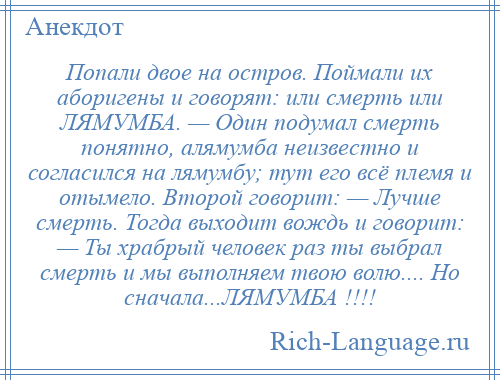 
    Попали двое на остров. Поймали их аборигены и говорят: или смерть или ЛЯМУМБА. — Один подумал смерть понятно, алямумба неизвестно и согласился на лямумбу; тут его всё племя и отымело. Второй говорит: — Лучше смерть. Тогда выходит вождь и говорит: — Ты храбрый человек раз ты выбрал смерть и мы выполняем твою волю.... Но сначала...ЛЯМУМБА !!!!