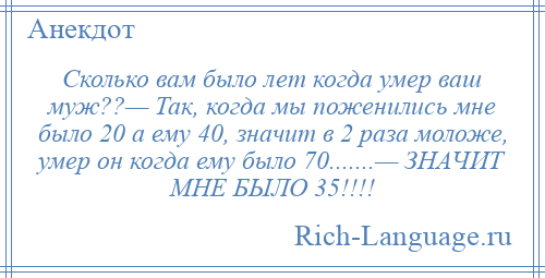 
    Сколько вам было лет когда умер ваш муж??— Так, когда мы поженились мне было 20 а ему 40, значит в 2 раза моложе, умер он когда ему было 70.......— ЗНАЧИТ МНЕ БЫЛО 35!!!!