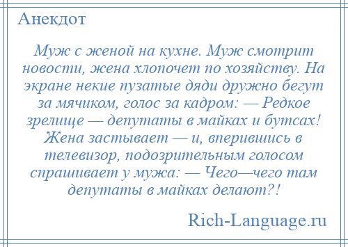 
    Муж с женой на кухне. Муж смотрит новости, жена хлопочет по хозяйству. На экране некие пузатые дяди дружно бегут за мячиком, голос за кадром: — Редкое зрелище — депутаты в майках и бутсах! Жена застывает — и, вперившись в телевизор, подозрительным голосом спрашивает у мужа: — Чего—чего там депутаты в майках делают?!