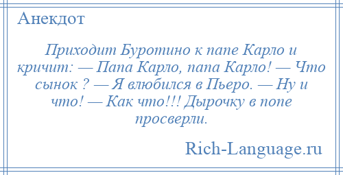 
    Приходит Буротино к папе Карло и кричит: — Папа Карло, папа Карло! — Что сынок ? — Я влюбился в Пьеро. — Ну и что! — Как что!!! Дырочку в попе просверли.