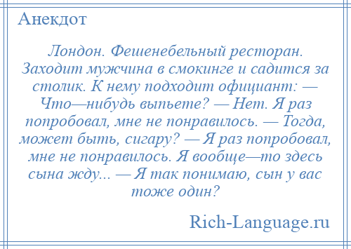 
    Лондон. Фешенебельный ресторан. Заходит мужчина в смокинге и садится за столик. К нему подходит официант: — Что—нибудь выпьете? — Нет. Я раз попробовал, мне не понравилось. — Тогда, может быть, сигару? — Я раз попробовал, мне не понравилось. Я вообще—то здесь сына жду... — Я так понимаю, сын у вас тоже один?