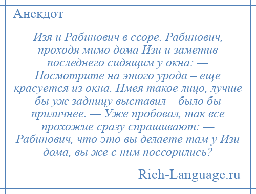 
    Изя и Рабинович в ссоре. Рабинович, проходя мимо дома Изи и заметив последнего сидящим у окна: — Посмотрите на этого урода – еще красуется из окна. Имея такое лицо, лучше бы уж задницу выставил – было бы приличнее. — Уже пробовал, так все прохожие сразу спрашивают: — Рабинович, что это вы делаете там у Изи дома, вы же с ним поссорились?