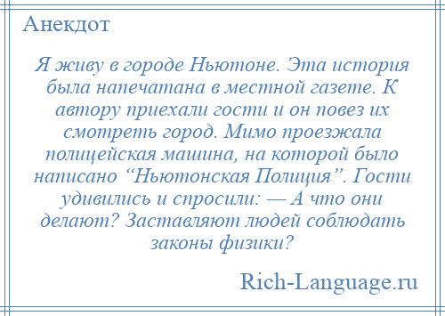 
    Я живу в городе Ньютоне. Эта история была напечатана в местной газете. К автору приехали гости и он повез их смотреть город. Мимо проезжала полицейская машина, на которой было написано “Ньютонская Полиция”. Гости удивились и спросили: — А что они делают? Заставляют людей соблюдать законы физики?