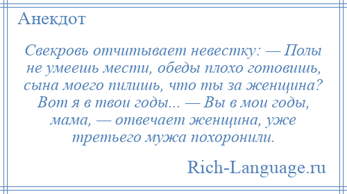 
    Свекровь отчитывает невестку: — Полы не умеешь мести, обеды плохо готовишь, сына моего пилишь, что ты за женщина? Вот я в твои годы... — Вы в мои годы, мама, — отвечает женщина, уже третьего мужа похоронили.