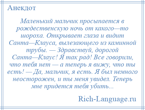 
    Маленький мальчик просыпается в рождественскую ночь от какого—то шороха. Открывает глаза и видит Санта—Клауса, вылезающего из каминной трубы. — Здравствуй, дорогой Санта—Клаус! Я так рад! Все говорили, что тебя нет — а теперь я вижу, что ты есть! — Да, мальчик, я есть. Я был немного неосторожен, и ты меня увидел. Теперь мне придется тебя убить...