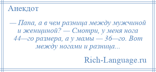 
    — Папа, а в чем разница между мужчиной и женщиной? — Смотри, у меня нога 44—го размера, а у мамы — 36—го. Вот между ногами и разница...