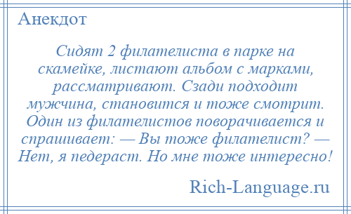
    Сидят 2 филателиста в парке на скамейке, листают альбом с марками, рассматривают. Сзади подходит мужчина, становится и тоже смотрит. Один из филателистов поворачивается и спрашивает: — Вы тоже филателист? — Нет, я педераст. Но мне тоже интересно!