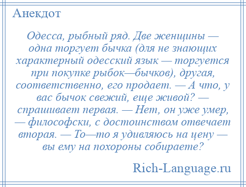 
    Одесса, рыбный ряд. Две женщины — одна торгует бычка (для не знающих характерный одесский язык — торгуется при покупке рыбок—бычков), другая, соответственно, его продает. — А что, у вас бычок свежий, еще живой? — спрашивает первая. — Нет, он уже умер, — философски, с достоинством отвечает вторая. — То—то я удивляюсь на цену — вы ему на похороны собираете?