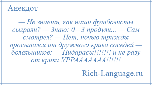 
    — Не знаешь, как наши футболисты сыграли? — Знаю: 0—3 продули... — Сам смотрел? — Нет, ночью трижды просыпался от дружного крика соседей — болельшиков: — Пидарасы!!!!!!! и не разу от крика УРРААААААА!!!!!!