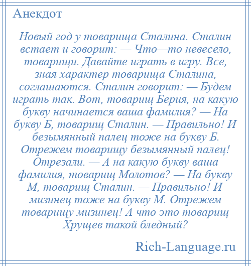 
    Новый год у товарища Сталина. Сталин встает и говорит: — Что—то невесело, товарищи. Давайте играть в игру. Все, зная характер товарища Сталина, соглашаются. Сталин говорит: — Будем играть так. Вот, товарищ Берия, на какую букву начинается ваша фамилия? — На букву Б, товарищ Сталин. — Правильно! И безымянный палец тоже на букву Б. Отрежем товарищу безымянный палец! Отрезали. — А на какую букву ваша фамилия, товарищ Молотов? — На букву М, товарищ Сталин. — Правильно! И мизинец тоже на букву М. Отрежем товарищу мизинец! А что это товарищ Хрущев такой бледный?