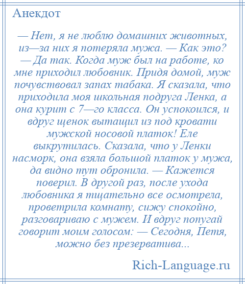 
    — Нет, я не люблю домашних животных, из—за них я потеряла мужа. — Как это? — Да так. Когда муж был на работе, ко мне приходил любовник. Придя домой, муж почувствовал запах табака. Я сказала, что приходила моя школьная подруга Ленка, а она курит с 7—го класса. Он успокоился, и вдруг щенок вытащил из под кровати мужской носовой платок! Еле выкрутилась. Сказала, что у Ленки насморк, она взяла большой платок у мужа, да видно тут обронила. — Кажется поверил. В другой раз, после ухода любовника я тщательно все осмотрела, проветрила комнату, сижу спокойно, разговариваю с мужем. И вдруг попугай говорит моим голосом: — Сегодня, Петя, можно без презерватива...