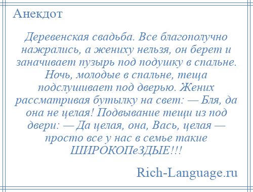 
    Деревенская свадьба. Все благополучно нажрались, а жениху нельзя, он берет и заначивает пузырь под подушку в спальне. Ночь, молодые в спальне, теща подслушивает под дверью. Жених рассматривая бутылку на свет: — Бля, да она не целая! Подвывание тещи из под двери: — Да целая, она, Вась, целая — просто все у нас в семье такие ШИРОКОПеЗДЫЕ!!!