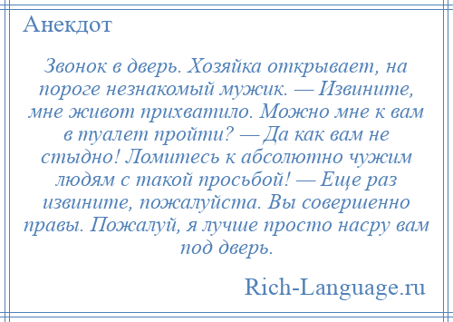 
    Звонок в дверь. Хозяйка открывает, на пороге незнакомый мужик. — Извините, мне живот прихватило. Можно мне к вам в туалет пройти? — Да как вам не стыдно! Ломитесь к абсолютно чужим людям с такой просьбой! — Еще раз извините, пожалуйста. Вы совершенно правы. Пожалуй, я лучше просто насру вам под дверь.