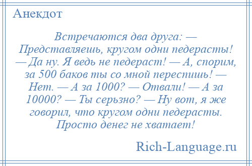 
    Встречаются два друга: — Представляешь, кругом одни педерасты! — Да ну. Я ведь не педераст! — А, спорим, за 500 баков ты со мной переспишь! — Нет. — А за 1000? — Отвали! — А за 10000? — Ты серьзно? — Ну вот, я же говорил, что кругом одни педерасты. Просто денег не хватает!