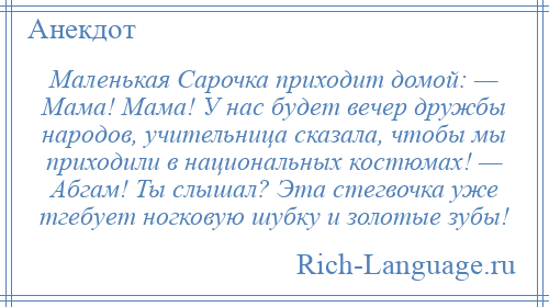 
    Маленькая Сарочка приходит домой: — Мама! Мама! У нас будет вечер дружбы народов, учительница сказала, чтобы мы приходили в национальных костюмах! — Абгам! Ты слышал? Эта стегвочка уже тгебует ногковую шубку и золотые зубы!