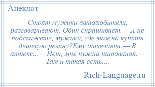 
    Стоят мужики автолюбители, разговаривают. Один спрашивает.— А не подскажете, мужики, где можно купить дешевую резину?Ему отвечают:— В аптеке...— Нет, мне нужна шипованая.— Там и такая есть....