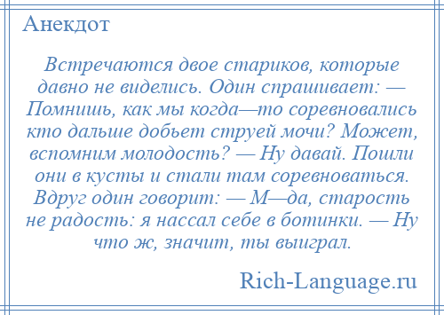 
    Встречаются двое стариков, которые давно не виделись. Один спрашивает: — Помнишь, как мы когда—то соревновались кто дальше добьет струей мочи? Может, вспомним молодость? — Ну давай. Пошли они в кусты и стали там соревноваться. Вдруг один говорит: — М—да, старость не радость: я нассал себе в ботинки. — Ну что ж, значит, ты выиграл.