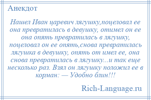 
    Нашел Иван царевич лягушку,поцеловал ее она превратилась в девушку, отимел он ее она опять превратилась в лягушку, поцеловал он ее опять,снова превратилась лягушка в девушку, опять от имел ее, она снова превратилась в лягушку...и так еще несколько раз. Взял он лягушку положил ее в корман: — Удобно блин!!!