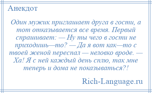 
    Один мужик приглашает друга в гости, а тот отказывается все время. Первый спрашивает: — Ну ты чего в гости не приходишь—то? — Да я вот как—то с твоей женой переспал — неловко вроде. — Ха! Я с ней каждый день сплю, так мне теперь и дома не показываться?!