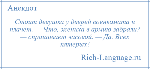 
    Стоит девушка у дверей военкомата и плачет. — Что, жениха в армию забрали? — спрашивает часовой. — Да. Всех пятерых!