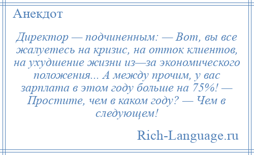 
    Директор — подчиненным: — Вот, вы все жалуетесь на кризис, на отток клиентов, на ухудшение жизни из—за экономического положения... А между прочим, у вас зарплата в этом году больше на 75%! — Простите, чем в каком году? — Чем в следующем!