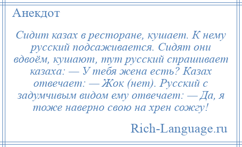 
    Сидит казах в ресторане, кушает. К нему русский подсаживается. Сидят они вдвоём, кушают, тут русский спрашивает казаха: — У тебя жена есть? Казах отвечает: — Жок (нет). Русский с задумчивым видом ему отвечает: — Да, я тоже наверно свою на хрен сожгу!