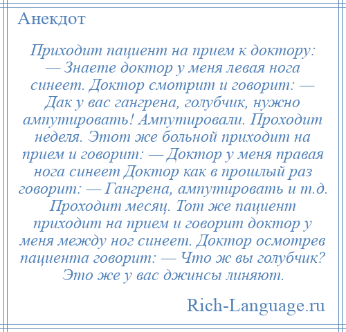 
    Приходит пациент на прием к доктору: — Знаете доктор у меня левая нога синеет. Доктор смотрит и говорит: — Дак у вас гангрена, голубчик, нужно ампутировать! Ампутировали. Проходит неделя. Этот же больной приходит на прием и говорит: — Доктор у меня правая нога синеет Доктор как в прошлый раз говорит: — Гангрена, ампутировать и т.д. Проходит месяц. Тот же пациент приходит на прием и говорит доктор у меня между ног синеет. Доктор осмотрев пациента говорит: — Что ж вы голубчик? Это же у вас джинсы линяют.