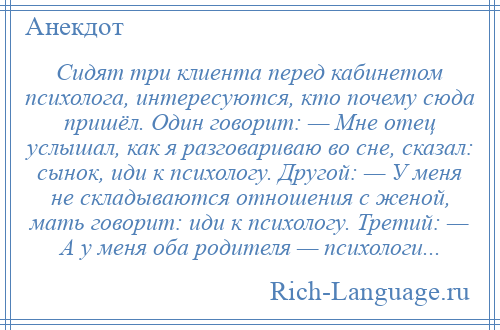 
    Сидят три клиента перед кабинетом психолога, интересуются, кто почему сюда пришёл. Один говорит: — Мне отец услышал, как я разговариваю во сне, сказал: сынок, иди к психологу. Другой: — У меня не складываются отношения с женой, мать говорит: иди к психологу. Третий: — А у меня оба родителя — психологи...