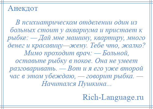 
    В психиатрическом отделении один из больных стоит у аквариума и пристает к рыбке: — Дай мне машину, квартиру, много денег и красавицу—жену. Тебе что, жалко? Мимо проходит врач: — Больной, оставьте рыбку в покое. Она не умеет разговаривать. — Вот и я его уже второй час в этом убеждаю, — говорит рыбка. — Начитался Пушкина...